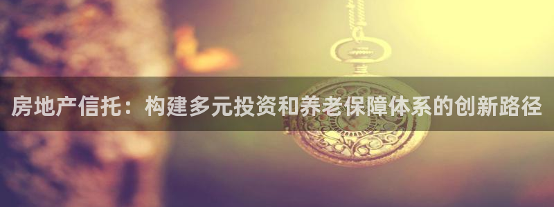 和记娱乐h8官网：房地产信托：构建多元投资和养老保障体系的创