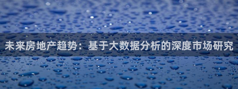 和记娱乐手机官网：未来房地产趋势：基于大数据分析的深度市场研