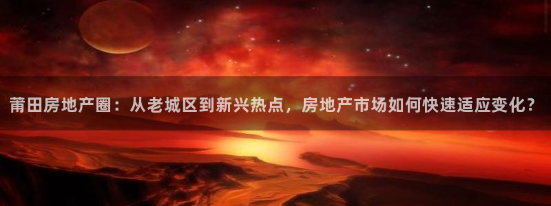 白云 和记黄埔官网：莆田房地产圈：从老城区到新兴热点，房地产