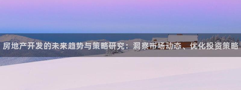 和记洋行官网：房地产开发的未来趋势与策略研究：洞察市场动态、
