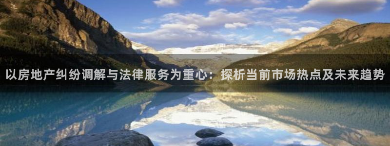 和记3官网：以房地产纠纷调解与法律服务为重心：探析当前市场热