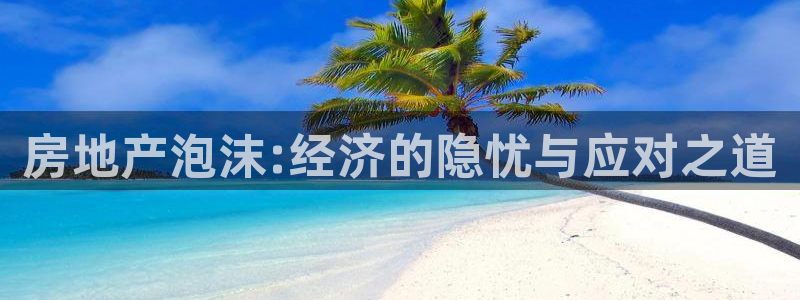 和记娱乐平台官网：房地产泡沫:经济的隐忧与应对之道